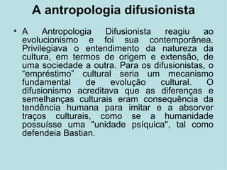 A antropologia difusionista A Antropologia Difusionista reagiu ao evolucionismo e foi sua contemporânea. Privilegiava o entendimento da natureza da cultura, em termos de origem e extensão, de uma sociedade a outra. Para os difusionistas, o “empréstimo” cultural seria um mecanismo fundamental de evolução cultural. O difusionismo acreditava que as diferenças e semelhanças culturais eram consequência da tendência humana para imitar e a absorver traços culturais, como se a humanidade possuísse uma "unidade psíquica", tal como defendeia Bastian. 