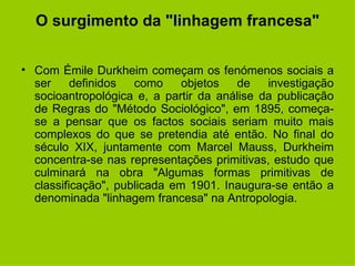 O surgimento da "linhagem francesa" Com Émile Durkheim começam os fenómenos sociais a ser definidos como objetos de investigação socioantropológica e, a partir da análise da publicação de Regras do "Método Sociológico", em 1895, começa-se a pensar que os factos sociais seriam muito mais complexos do que se pretendia até então. No final do século XIX, juntamente com Marcel Mauss, Durkheim concentra-se nas representações primitivas, estudo que culminará na obra "Algumas formas primitivas de classificação", publicada em 1901. Inaugura-se então a denominada "linhagem francesa" na Antropologia. 