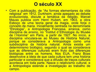 O século XX Com a publicação, de “As formas elementares da vida religiosa” em 1912, Durkheim, ainda apegado ao debate evolucionista, discute a temática da religião. Marcel Mauss publica com Henri Hubert, em 1903, a obra Esboço de uma teoria geral da magia, onde forja o conceito de mana. Inicialmente centrada na denominada “Etnologia”, a Antropologia Francesa, arranca, como disciplina de ensino, no “Institut d´Ethnologie du Musée de l´Homme” em Paris, a partir de 1927. No início, a disciplina vinculara-se ao Museu de História Natural, porque se considerava a Antropologia como uma subdisciplina da história natural. Ainda existia um determinismo biológico, segundo o qual se considerava que as diferenças culturais eram fruto das diferenças biológicas entre os homens. Nos EUA, Franz Boas desenvolve a ideia de que cada cultura tem uma história particular e considerava que a difusão de traços culturais acontecia em toda parte. Nasce o relativismo cultural, e a Antropologia estende a investigação ao trabalho de campo.  