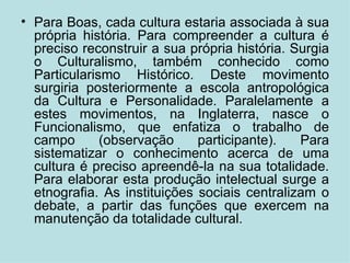 Para Boas, cada cultura estaria associada à sua própria história. Para compreender a cultura é preciso reconstruir a sua própria história. Surgia o Culturalismo, também conhecido como Particularismo Histórico. Deste movimento surgiria posteriormente a escola antropológica da Cultura e Personalidade. Paralelamente a estes movimentos, na Inglaterra, nasce o Funcionalismo, que enfatiza o trabalho de campo (observação participante). Para sistematizar o conhecimento acerca de uma cultura é preciso apreendê-la na sua totalidade. Para elaborar esta produção intelectual surge a etnografia. As instituições sociais centralizam o debate, a partir das funções que exercem na manutenção da totalidade cultural. 