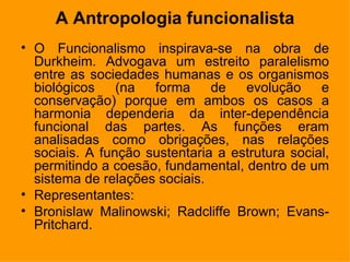 A Antropologia funcionalista O Funcionalismo inspirava-se na obra de Durkheim. Advogava um estreito paralelismo entre as sociedades humanas e os organismos biológicos (na forma de evolução e conservação) porque em ambos os casos a harmonia dependeria da inter-dependência funcional das partes. As funções eram analisadas como obrigações, nas relações sociais. A função sustentaria a estrutura social, permitindo a coesão, fundamental, dentro de um sistema de relações sociais. Representantes: Bronislaw Malinowski; Radcliffe Brown; Evans-Pritchard. 