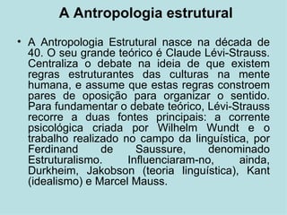 A Antropologia estrutural A Antropologia Estrutural nasce na década de 40. O seu grande teórico é Claude Lévi-Strauss. Centraliza o debate na ideia de que existem regras estruturantes das culturas na mente humana, e assume que estas regras constroem pares de oposição para organizar o sentido. Para fundamentar o debate teórico, Lévi-Strauss recorre a duas fontes principais: a corrente psicológica criada por Wilhelm Wundt e o trabalho realizado no campo da linguística, por Ferdinand de Saussure, denominado Estruturalismo. Influenciaram-no, ainda, Durkheim, Jakobson (teoria linguística), Kant (idealismo) e Marcel Mauss. 