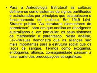 Para a Antropologia Estrutural as culturas definem-se como sistemas de signos partilhados e estruturados por princípios que estabelecem o funcionamento do intelecto. Em 1949 Lévi-Strauss publica “As estruturas elementares de parentesco”, obra em que analisa os aborígenes australianos e, em particular, os seus sistemas de matrimónio e parentesco. Nesta análise, Lévi-Strauss demonstra que as alianças são mais importantes para a estrutura social que os laços de sangue. Termos como exogamia, endogamia, aliança, consaguinidade passam a fazer parte das preocupações etnográficas. 