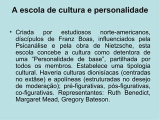 A escola de cultura e personalidade Criada por estudiosos norte-americanos, díscípulos de Franz Boas, influenciados pela Psicanálise e pela obra de Nietzsche, esta escola concebe a cultura como detentora de uma “Personalidade de base”, partilhada por todos os membros. Estabelece uma tipologia cultural. Haveria culturas dionisíacas (centradas no extâse) e apolíneas (estruturadas no desejo de moderação); pré-figurativas, pós-figurativas, co-figurativas. Representantes:  Ruth Benedict, Margaret Mead, Gregory Bateson. 
