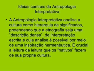 Idéias centrais da Antropologia Interpretativa A Antropologia Interpretativa analisa a cultura como hierarquia de significados, pretendendo que a etnografia seja uma “descrição densa”, de interpretação escrita e cuja análise é possível por meio de uma inspiração hermenêutica. É crucial a leitura da leitura que os “nativos” fazem de sua própria cultura. 