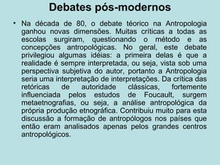 Debates pós-modernos Na década de 80, o debate téorico na Antropologia ganhou novas dimensões. Muitas críticas a todas as escolas surgiram, questionando o método e as concepções antropológicas. No geral, este debate privilegiou algumas idéias: a primeira delas é que a realidade é sempre interpretada, ou seja, vista sob uma perspectiva subjetiva do autor, portanto a Antropologia seria uma interpretação de interpretações. Da crítica das retóricas de autoridade clássicas, fortemente influenciada pelos estudos de Foucault, surgem metaetnografias, ou seja, a análise antropológica da própria produção etnográfica. Contribuiu muito para esta discussão a formação de antropólogos nos países que então eram analisados apenas pelos grandes centros antropológicos. 