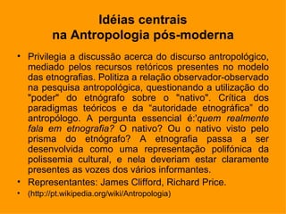Idéias centrais na Antropologia pós-moderna Privilegia a discussão acerca do discurso antropológico, mediado pelos recursos retóricos presentes no modelo das etnografias. Politiza a relação observador-observado na pesquisa antropológica, questionando a utilização do "poder" do etnógrafo sobre o "nativo". Crítica dos paradigmas teóricos e da “autoridade etnográfica” do antropólogo. A pergunta essencial é:' quem realmente fala em etnografia?  O nativo? Ou o nativo visto pelo prisma do etnógrafo? A etnografia passa a ser desenvolvida como uma representação polifónica da polissemia cultural, e nela deveriam estar claramente presentes as vozes dos vários informantes. Representantes:  James Clifford, Richard Price. ( http://pt.wikipedia.org/wiki/Antropologia) 