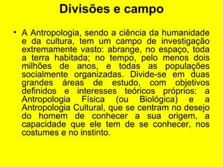 Divisões e campo A Antropologia, sendo a ciência da humanidade e da cultura, tem um campo de investigação extremamente vasto: abrange, no espaço, toda a terra habitada; no tempo, pelo menos dois milhões de anos, e todas as populações socialmente organizadas. Divide-se em duas grandes áreas de estudo, com objetivos definidos e interesses teóricos próprios: a Antropologia Física (ou Biológica) e a Antropologia Cultural, que se centram no desejo do homem de conhecer a sua origem, a capacidade que ele tem de se conhecer, nos costumes e no instinto.  