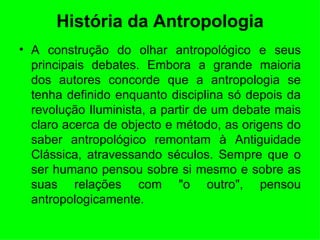 História da Antropologia A construção do olhar antropológico e seus principais debates. Embora a grande maioria dos autores concorde que a antropologia se tenha definido enquanto disciplina só depois da revolução Iluminista, a partir de um debate mais claro acerca de objecto e método, as origens do saber antropológico remontam à Antiguidade Clássica, atravessando séculos. Sempre que o ser humano pensou sobre si mesmo e sobre as suas relações com "o outro", pensou antropologicamente. 