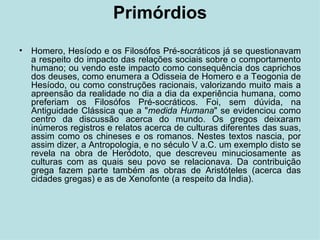 Primórdios Homero, Hesíodo e os Filosófos Pré-socráticos já se questionavam a respeito do impacto das relações sociais sobre o comportamento humano; ou vendo este impacto como consequência dos caprichos dos deuses, como enumera a Odisseia de Homero e a Teogonia de Hesíodo, ou como construções racionais, valorizando muito mais a apreensão da realidade no dia a dia da experiência humana, como preferiam os Filosófos Pré-socráticos. Foi, sem dúvida, na Antiguidade Clássica que a " medida Humana " se evidenciou como centro da discussão acerca do mundo. Os gregos deixaram inúmeros registros e relatos acerca de culturas diferentes das suas, assim como os chineses e os romanos. Nestes textos nascia, por assim dizer, a Antropologia, e no século V a.C. um exemplo disto se revela na obra de Heródoto, que descreveu minuciosamente as culturas com as quais seu povo se relacionava. Da contribuição grega fazem parte também as obras de Aristóteles (acerca das cidades gregas) e as de Xenofonte (a respeito da Índia). 