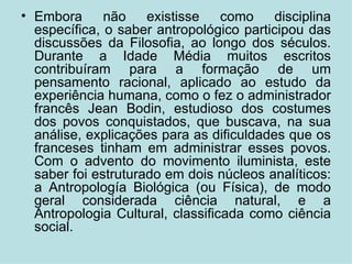 Embora não existisse como disciplina específica, o saber antropológico participou das discussões da Filosofia, ao longo dos séculos. Durante a Idade Média muitos escritos contribuíram para a formação de um pensamento racional, aplicado ao estudo da experiência humana, como o fez o administrador francês Jean Bodin, estudioso dos costumes dos povos conquistados, que buscava, na sua análise, explicações para as dificuldades que os franceses tinham em administrar esses povos. Com o advento do movimento iluminista, este saber foi estruturado em dois núcleos analíticos: a Antropología Biológica (ou Física), de modo geral considerada ciência natural, e a Antropologia Cultural, classificada como ciência social. 