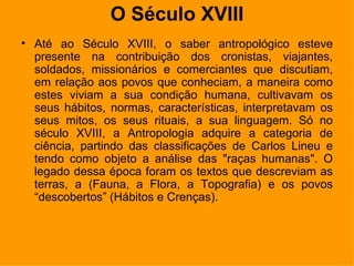 O Século XVIII Até ao Século XVIII, o saber antropológico esteve presente na contribuição dos cronistas, viajantes, soldados, missionários e comerciantes que discutiam, em relação aos povos que conheciam, a maneira como estes viviam a sua condição humana, cultivavam os seus hábitos, normas, características, interpretavam os seus mitos, os seus rituais, a sua linguagem. Só no século XVIII, a Antropologia adquire a categoria de ciência, partindo das classificações de Carlos Lineu e tendo como objeto a análise das "raças humanas". O legado dessa época foram os textos que descreviam as terras, a (Fauna, a Flora, a Topografia) e os povos “descobertos” (Hábitos e Crenças).  