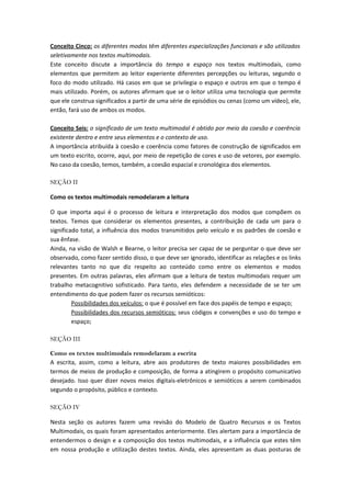 Conceito Cinco: os diferentes modos têm diferentes especializações funcionais e são utilizados
seletivamente nos textos multimodais.
Este conceito discute a importância do tempo e espaço nos textos multimodais, como
elementos que permitem ao leitor experiente diferentes percepções ou leituras, segundo o
foco do modo utilizado. Há casos em que se privilegia o espaço e outros em que o tempo é
mais utilizado. Porém, os autores afirmam que se o leitor utiliza uma tecnologia que permite
que ele construa significados a partir de uma série de episódios ou cenas (como um vídeo), ele,
então, fará uso de ambos os modos.

Conceito Seis: o significado de um texto multimodal é obtido por meio da coesão e coerência
existente dentro e entre seus elementos e o contexto de uso.
A importância atribuída à coesão e coerência como fatores de construção de significados em
um texto escrito, ocorre, aqui, por meio de repetição de cores e uso de vetores, por exemplo.
No caso da coesão, temos, também, a coesão espacial e cronológica dos elementos.

SEÇÃO II

Como os textos multimodais remodelaram a leitura

O que importa aqui é o processo de leitura e interpretação dos modos que compõem os
textos. Temos que considerar os elementos presentes, a contribuição de cada um para o
significado total, a influência dos modos transmitidos pelo veículo e os padrões de coesão e
sua ênfase.
Ainda, na visão de Walsh e Bearne, o leitor precisa ser capaz de se perguntar o que deve ser
observado, como fazer sentido disso, o que deve ser ignorado, identificar as relações e os links
relevantes tanto no que diz respeito ao conteúdo como entre os elementos e modos
presentes. Em outras palavras, eles afirmam que a leitura de textos multimodais requer um
trabalho metacognitivo sofisticado. Para tanto, eles defendem a necessidade de se ter um
entendimento do que podem fazer os recursos semióticos:
         Possibilidades dos veículos: o que é possível em face dos papéis de tempo e espaço;
         Possibilidades dos recursos semióticos: seus códigos e convenções e uso do tempo e
         espaço;

SEÇÃO III

Como os textos multimodais remodelaram a escrita
A escrita, assim, como a leitura, abre aos produtores de texto maiores possibilidades em
termos de meios de produção e composição, de forma a atingirem o propósito comunicativo
desejado. Isso quer dizer novos meios digitais-eletrônicos e semióticos a serem combinados
segundo o propósito, público e contexto.

SEÇÃO IV

Nesta seção os autores fazem uma revisão do Modelo de Quatro Recursos e os Textos
Multimodais, os quais foram apresentados anteriormente. Eles alertam para a importância de
entendermos o design e a composição dos textos multimodais, e a influência que estes têm
em nossa produção e utilização destes textos. Ainda, eles apresentam as duas posturas de
 
