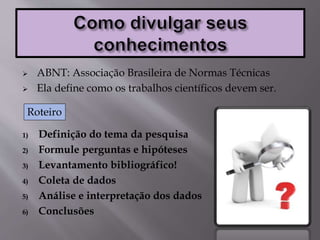  ABNT: Associação Brasileira de Normas Técnicas
 Ela define como os trabalhos científicos devem ser.
1) Definição do tema da pesquisa
2) Formule perguntas e hipóteses
3) Levantamento bibliográfico!
4) Coleta de dados
5) Análise e interpretação dos dados
6) Conclusões
Roteiro
 