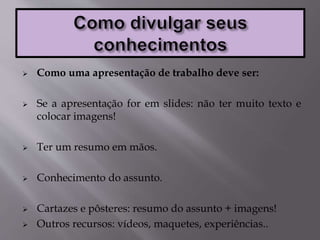  Como uma apresentação de trabalho deve ser:
 Se a apresentação for em slides: não ter muito texto e
colocar imagens!
 Ter um resumo em mãos.
 Conhecimento do assunto.
 Cartazes e pôsteres: resumo do assunto + imagens!
 Outros recursos: vídeos, maquetes, experiências..
 