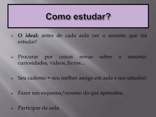  O ideal: antes de cada aula ver o assunto que irá
estudar!
 Procurar por coisas novas sobre o assunto:
curiosidades, vídeos, livros...
 Seu caderno = seu melhor amigo em aula e nos estudos!
 Fazer um esquema/resumo do que aprendeu.
 Participar da aula.
 