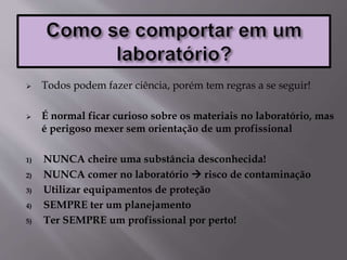  Todos podem fazer ciência, porém tem regras a se seguir!
 É normal ficar curioso sobre os materiais no laboratório, mas
é perigoso mexer sem orientação de um profissional
1) NUNCA cheire uma substância desconhecida!
2) NUNCA comer no laboratório  risco de contaminação
3) Utilizar equipamentos de proteção
4) SEMPRE ter um planejamento
5) Ter SEMPRE um profissional por perto!
 