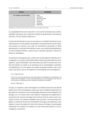 © FUOC • PID_00148555                                                                    13          Metodología de la investigación



                         Criterio                                                      Modalidad

          Losestudiosaquedanlugar                         •    Piloto
                                                               •    Evaluativas
                                                               •    Informes sociales
                                                               •    De un caso
                                                               •    Sondeos
                                                               •    Encuestas
                                                               •    Replicación

Modalidades de investigación educativa (a partir de Latorre, Rincón y Arnal, 2003 y Sierra, 2003).



La complejidad del universo educativo nos recuerda las limitaciones y poten-
cialidades inherentes de los diferentes modos de aproximarnos al fenómeno
educativo. No hay método válido per se.


La elección del método con que nos acercamos a la realidad determina la con-
ceptualización, los interrogantes formulados, los planteamientos teórico-prác-
ticos puestos en marcha y, por ende, las conclusiones alcanzadas en dicha
aproximación. La elección del método es, pues, una cuestión fundamental pa-
ra toda actividad científica, a pesar de que a menudo responde a criterios ar-
bitrarios e ideológicos.


Los primeros interrogantes que se abren ante la diversidad de métodos de in-
vestigación no es banal: ¿Qué método debo utilizar para desarrollar mi inves-
tigación?, ¿qué metodología es más adecuada y por qué? La esencia de la cues-
tión del método no reside en la naturaleza de las metodologías (cuantitati-
vas/cualitativas) ni en los objetos de estudio (naturales/sociales) como a me-
nudo se ha dicho, sino en los objetivos y las finalidades de la investigación.

     Así lo asegura Rincón:

     Uno de los criterios más decisivos para determinar la modalidad de investigación es el
     objetivo del investigador. Es decir, qué pretendemos con la investigación, qué tipo de
     conocimiento necesitamos para dar respuesta al problema formulado.

     (Rincón, 2000, pág. 7).


Así pues, la respuesta a tales interrogantes no debemos buscarla más allá del
propio marco de la investigación, puesto que son los objetivos planteados los
que deben ser coherentes con la metodología del proceso de investigación. Por
ejemplo, no es lo mismo tener como objetivo 'comprender los significados y
las prácticas de consumo de drogas de los jóvenes de hoy', para lo cual es ne-
cesario recurrir a un estudio etnográfico para acercarse a las trayectorias bio-
gráficas y narrativas de jóvenes consumidores de drogas, que plantearse como
objetivo 'conocer las edades de inicio del consumo de drogas y las principales
substancias de consumo en Cataluña', lo cual estaría más próximo a una in-
vestigación ex-post-facto.
 