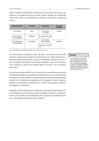 © FUOC • PID_00148555                                                                    15                          Metodología de la investigación



Según el propio Creswell (2003) existen cuatro criterios que nos ayudan a de-
terminar la estrategia que hay que utilizar desde el enfoque de metodología
mixta (véase tabla 5): implementación, prioridad, integración y perspectiva
teórica.


     Implementación                        Prioridad                    Integración           Perspecti-
                                                                                              va teórica

         Concurrente                           Igual                     En la recogi-         Explicita
                                                                         da de datos

      Secuencial (pri-                     Cualitativa             En el análisis de datos
      mero cualitativa)
                                                                        En la interpre-
     Secuencial (prime-                   Cuantitativa                 tación de datos         Implícita
      ro cuantitativa)
                                                                  Con alguna combina-
                                                                  ción

Criterios para determinar la estrategia metodológica mixta (Creswell, 2003, pág. 211).



Por nuestra parte, intentamos ir algo más allá y, sin apostar por una fusión                               Ontología
metódica, puesto que los elementos idiosincrásicos de ambas tradiciones se
                                                                                                            La ontología es la disciplina
presentan difíciles de sintetizar, cuanto no irreducibles, proponemos una vi-                               que se preocupa por la cues-
sión ontológica del método (véase la figura siguiente), según la cual el méto-                              tión del ser (el ser de los en-
                                                                                                            tes). Se utiliza esta expresión
do se constituye a partir de la realidad objeto de estudio y de los objetivos                               propia de la filosofía metafísica
                                                                                                            para hacer referencia a aque-
planteados.                                                                                                 llos aspectos que hacen que el
                                                                                                            método sea el que es.

En esta línea, Gadamer (2001) ya nos advierte de la esterilidad de la discusión
metodológica basada en una distinción metódica (Husserl) o en una distinción
de objetos de estudio (Dilthey), considerando que la cuestión fundamental del
método son los objetivos perseguidos por el investigador: erklären (explicar),
propio de investigaciones cuantitativas, y verstehen (comprender), propio de
investigaciones cualitativas.


Partiendo de esta constatación y considerando que podemos encontrarnos an-
te investigaciones que consideren ambas tipologías de objetivos, queda justi-
ficado que un diseño de investigación puede compartir características tanto
de la metodología cuantitativa como cualitativa.
 