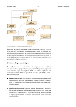 © FUOC • PID_00148555                                                        16      Metodología de la investigación




Optimización del diseño de investigación (Rodríguez y Valldeoriola, 2007).



Desde una perspectiva pragmática, el investigador debe realizar la selección
de técnicas para la recogida de datos abandonando, de una vez por todas, po-
sicionamientos metodológicos aprioirísticos y centrándose en la interrelación
del problema de investigación, los objetivos planteados y el contexto donde se
desarrollará el proceso, constituyendo así un método de investigación propio
y singular (ontología del método).


2.1. Sobre el rigor metodológico


Independientemente de nuestra opción metodológica, debemos considerar
una serie de criterios que garanticen el rigor, autenticidad y validez del proceso
de investigación. Según Lincoln y Guba (1985) estos criteriosregulativos son
cuatro (véase la última tabla del apartado 2): veracidad, aplicabilidad, consis-
tencia y neutralidad:


•     Criteriodeveracidad: hace referencia al rigor de los resultados y de los
      procedimientos utilizados. Se corresponde con los criterios de validez in-
      terna y credibilidad de metodologías empírico-analíticas y sociocríticas,
      respectivamente.


•     Criterio de aplicabilidad: pretende asegurar la relevancia y generaliza-
      ción de los resultados de la investigación en otros contextos. Desde una
      metodología empírico-analítica se correspondería con la validez externa
      y, desde una metodología sociocrítica, se corresponde con el criterio de
      transferibilidad.
 