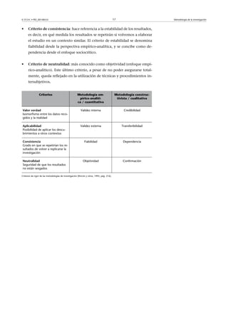 © FUOC • PID_00148555                                                                       17                        Metodología de la investigación



•     Criteriodeconsistencia: hace referencia a la estabilidad de los resultados,
      es decir, en qué medida los resultados se repetirán si volvemos a elaborar
      el estudio en un contexto similar. El criterio de estabilidad se denomina
      fiabilidad desde la perspectiva empírico-analítica, y se concibe como de-
      pendencia desde el enfoque sociocrítico.


•     Criteriodeneutralidad: más conocido como objetividad (enfoque empí-
      rico-analítico). Este último criterio, a pesar de no poder asegurarse total-
      mente, queda reflejado en la utilización de técnicas y procedimientos in-
      tersubjetivos.


                 Criterios                             Metodología em-                       Metodología construc-
                                                        pírico-analíti-                       tivista / cualitativa
                                                       ca / cuantitativa

Valorverdad                                              Validez interna                         Credibilidad
Isomorfismo entre los datos reco-
gidos y la realidad

Aplicabilidad                                             Validez externa                        Transferibilidad
Posibilidad de aplicar los descu-
brimientos a otros contextos

Consistencia                                                  Fiabilidad                          Dependencia
Grado en que se repetirían los re-
sultados de volver a replicarse la
investigación

Neutralidad                                                 Objetividad                           Confirmación
Seguridad de que los resultados
no están sesgados

Criterios de rigor de las metodologías de investigación (Rincón y otros, 1995, pág. 216).
 
