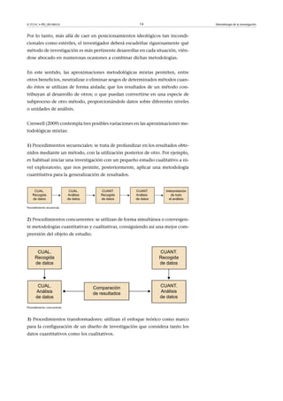 © FUOC • PID_00148555                                  14                         Metodología de la investigación



Por lo tanto, más allá de caer en posicionamientos ideológicos tan incondi-
cionales como estériles, el investigador deberá escudriñar rigurosamente qué
método de investigación es más pertinente desarrollar en cada situación, vién-
dose abocado en numerosas ocasiones a combinar dichas metodologías.


En este sentido, las aproximaciones metodológicas mixtas permiten, entre
otros beneficios, neutralizar o eliminar sesgos de determinados métodos cuan-
do éstos se utilizan de forma aislada; que los resultados de un método con-
tribuyan al desarrollo de otros; o que puedan convertirse en una especie de
subproceso de otro método, proporcionándole datos sobre diferentes niveles
o unidades de análisis.


Creswell (2009) contempla tres posibles variaciones en las aproximaciones me-
todológicas mixtas:


1) Procedimientos secuenciales: se trata de profundizar en los resultados obte-
nidos mediante un método, con la utilización posterior de otro. Por ejemplo,
es habitual iniciar una investigación con un pequeño estudio cualitativo a ni-
vel exploratorio, que nos permite, posteriormente, aplicar una metodología
cuantitativa para la generalización de resultados.




Procedimiento secuencial.



2) Procedimientos concurrentes: se utilizan de forma simultánea o convergen-
te metodologías cuantitativas y cualitativas, consiguiendo así una mejor com-
prensión del objeto de estudio.




Procedimiento concurrente.



3) Procedimientos transformadores: utilizan el enfoque teórico como marco
para la configuración de un diseño de investigación que considera tanto los
datos cuantitativos como los cualitativos.
 