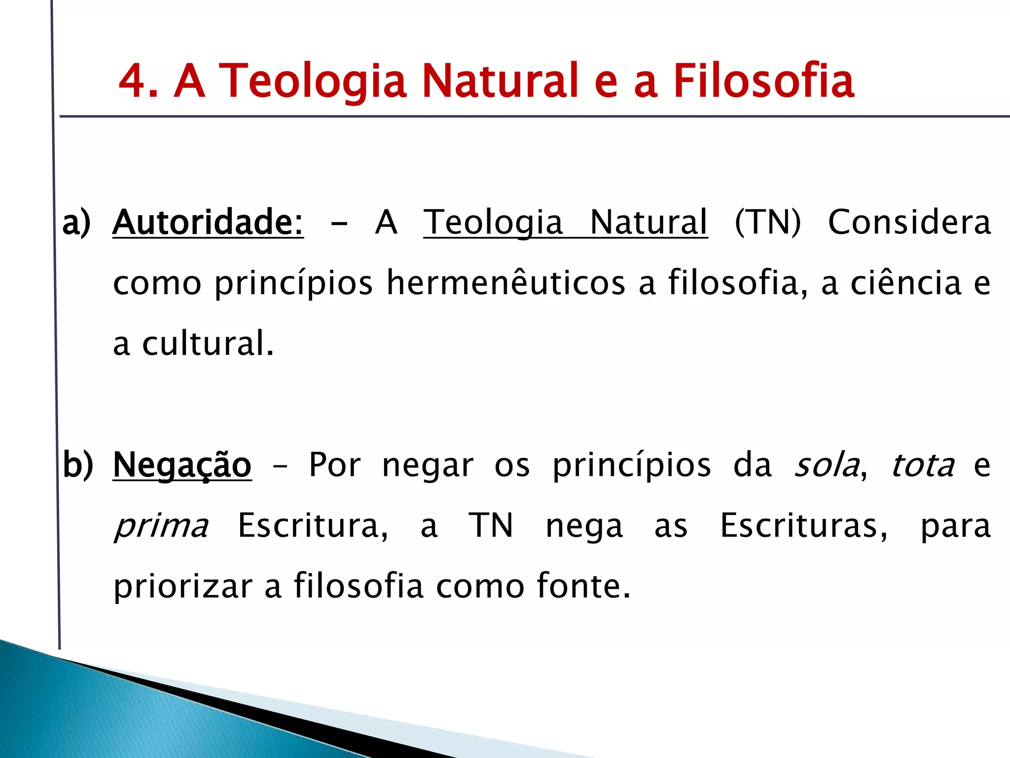 Livro: O PrincípioCognitivo da TeologiaCristã4. A Teologia Natural e a FilosofiaAutoridade: - A Teologia Natural (TN) Considera como princípios hermenêuticos a filosofia, a ciência e a cultural.Negação – Por negar os princípios da sola, tota e prima Escritura, a TN nega as Escrituras, para priorizar a filosofia como fonte.É preciso compreender o tema da revelação-inspiração para oferecer respostas sólidas sobre fonte e validade da Bíblia.