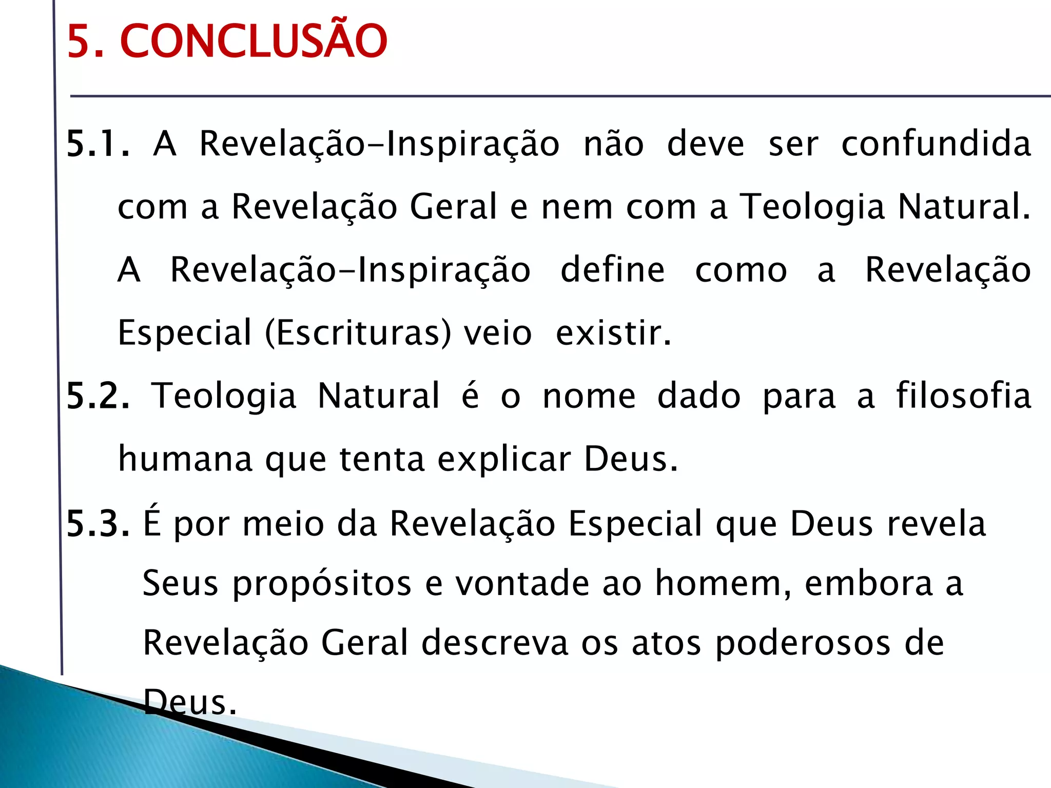 Livro: O PrincípioCognitivo da TeologiaCristã5. CONCLUSÃO5.1. A Revelação-Inspiração não deve ser confundida com a Revelação Geral e nem com a Teologia Natural. A Revelação-Inspiração define como a Revelação Especial (Escrituras) veio  existir.5.2. Teologia Natural é o nome dado para a filosofia humana que tenta explicar Deus.5.3. É por meio da Revelação Especial que Deus revela       Seus propósitos e vontade ao homem, embora a       Revelação Geral descreva os atos poderosos de       Deus. 