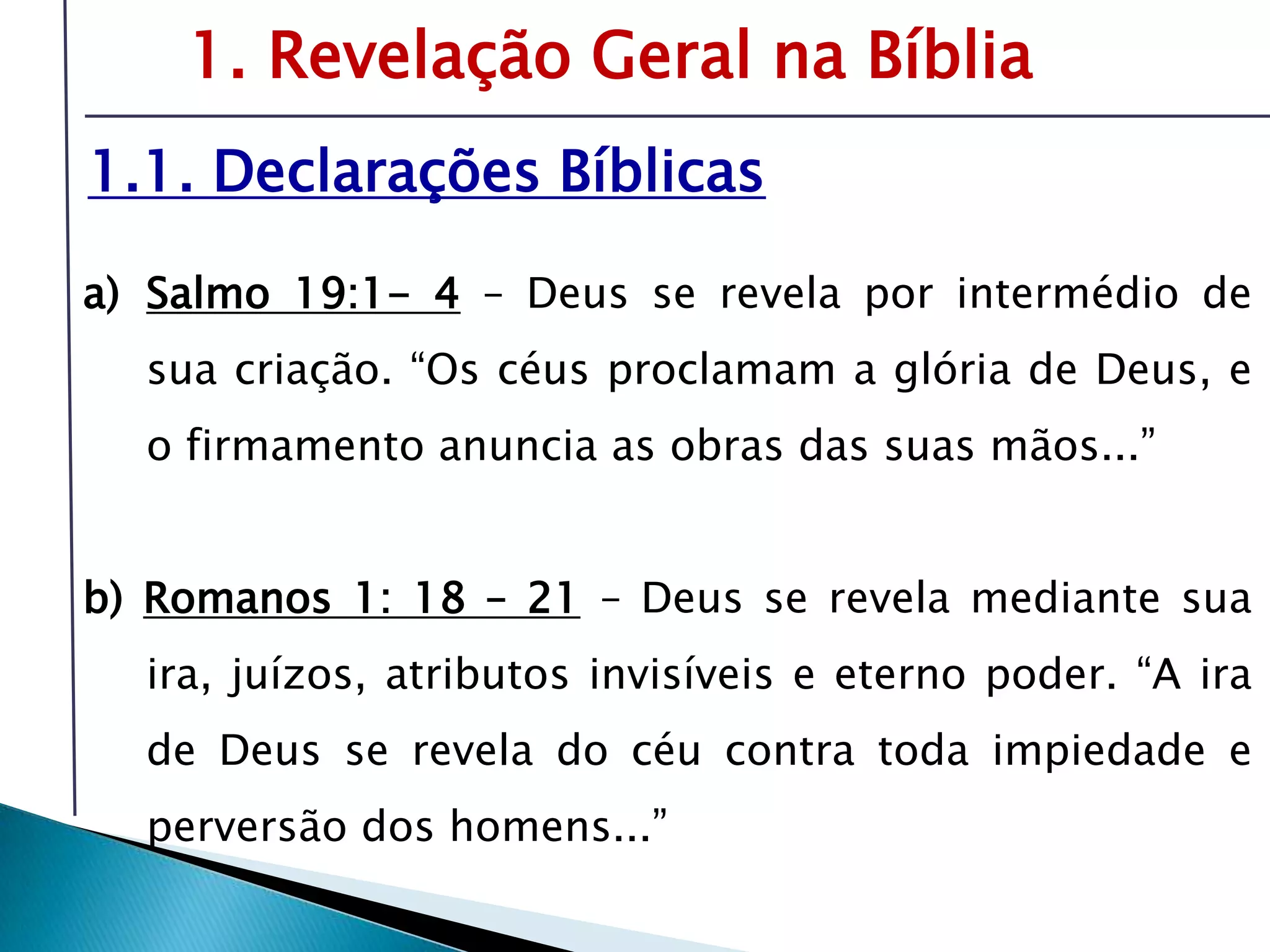 Livro: O PrincípioCognitivo da TeologiaCristã1. Revelação Geral na Bíblia1.1. Declarações BíblicasSalmo 19:1- 4– Deus se revela por intermédio de sua criação. “Os céus proclamam a glória de Deus, e o firmamento anuncia as obras das suas mãos...”b) Romanos 1: 18 – 21– Deus se revela mediante sua ira, juízos, atributos invisíveis e eterno poder. “A ira de Deus se revela do céu contra toda impiedade e perversão dos homens...”É preciso compreender o tema da revelação-inspiração para oferecer respostas sólidas sobre fonte e validade da Bíblia.
