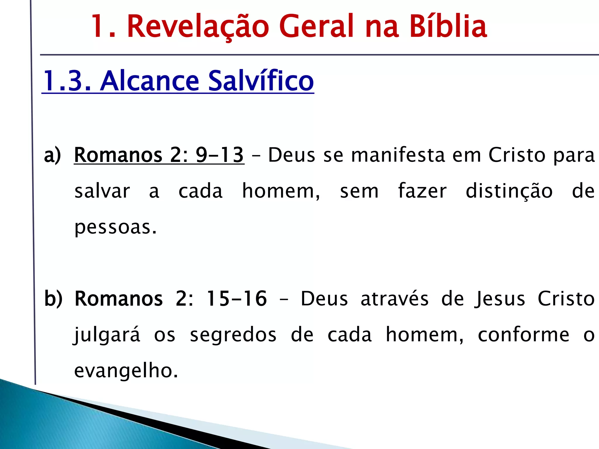 Livro: O PrincípioCognitivo da TeologiaCristã1. Revelação Geral na Bíblia1.3. Alcance SalvíficoRomanos 2: 9-13– Deus se manifesta em Cristo para salvar a cada homem, sem fazer distinção de pessoas.b) Romanos 2: 15-16 – Deus através de Jesus Cristo julgará os segredos de cada homem, conforme o evangelho.É preciso compreender o tema da revelação-inspiração para oferecer respostas sólidas sobre fonte e validade da Bíblia.