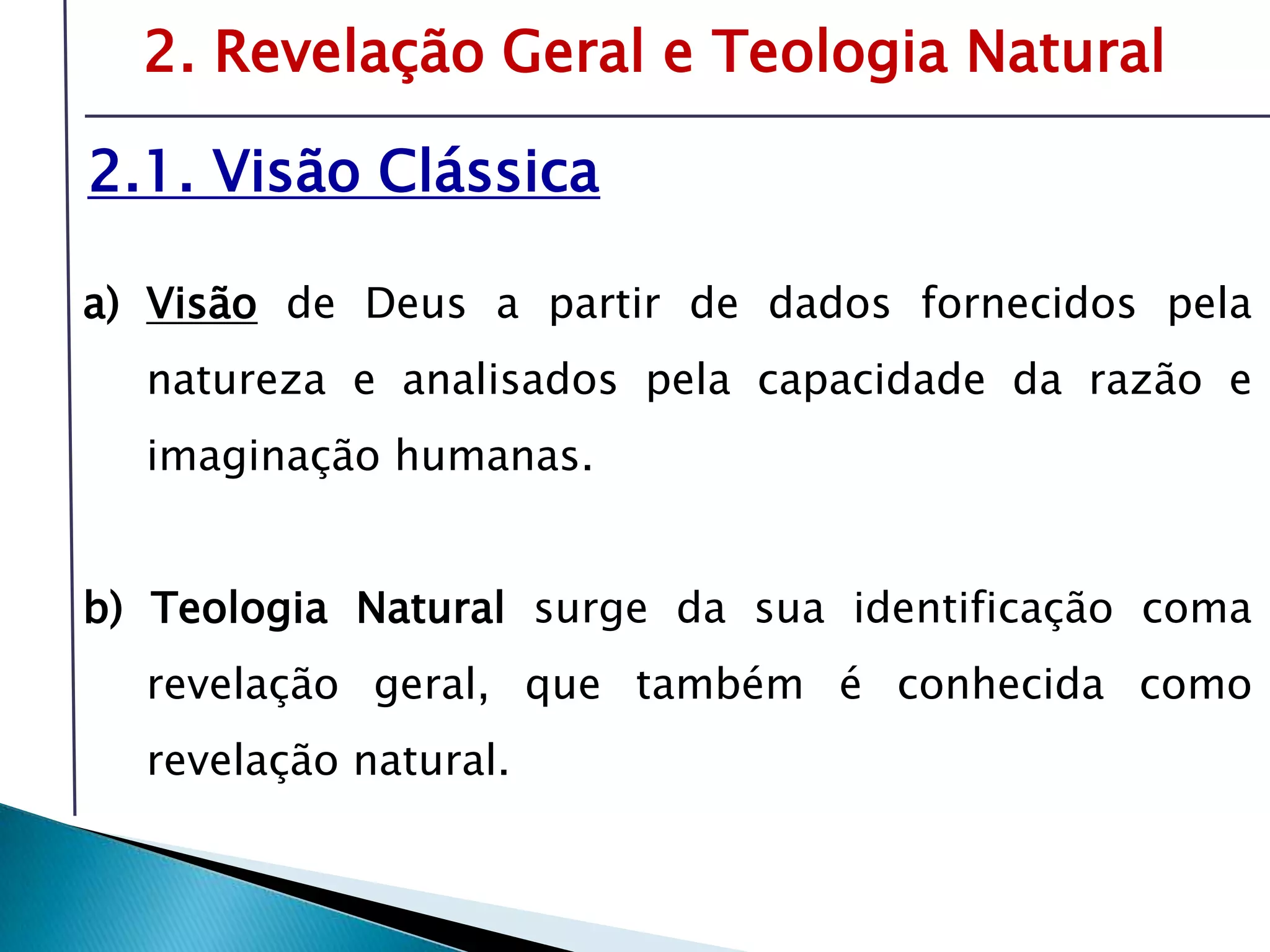 Livro: O PrincípioCognitivo da TeologiaCristã2. Revelação Geral e Teologia Natural2.1. Visão ClássicaVisão de Deus a partir de dados fornecidos pela natureza e analisados pela capacidade da razão e imaginação humanas.b) Teologia Natural surge da sua identificação coma revelação geral, que também é conhecida como revelação natural.É preciso compreender o tema da revelação-inspiração para oferecer respostas sólidas sobre fonte e validade da Bíblia.