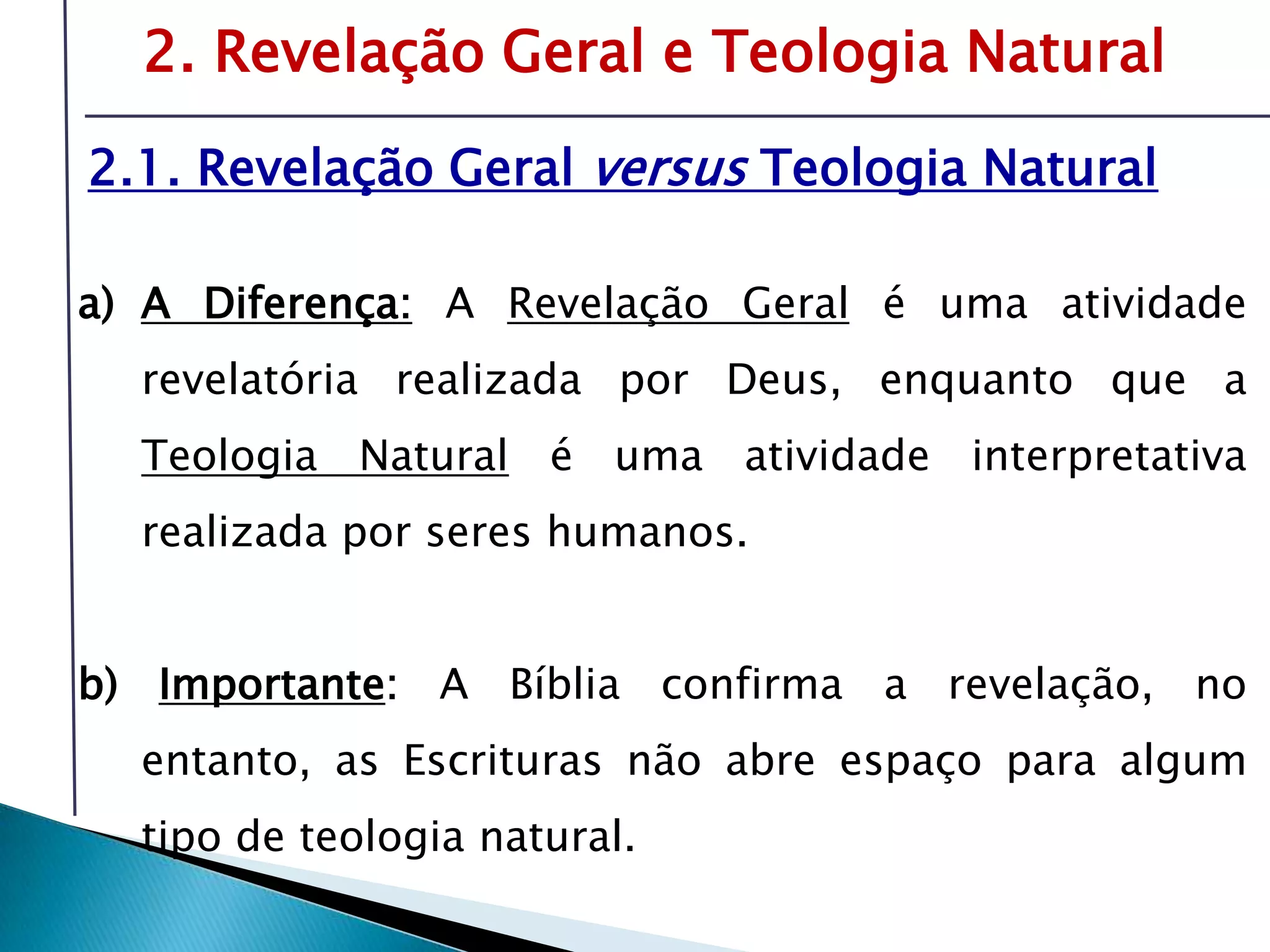 Livro: O PrincípioCognitivo da TeologiaCristã2. Revelação Geral e Teologia Natural2.1. Revelação Geral versus Teologia NaturalA Diferença:A Revelação Geralé uma atividade revelatória realizada por Deus, enquanto que a Teologia Natural é uma atividade interpretativa realizada por seres humanos.b) Importante: A Bíblia confirma a revelação, no entanto, as Escrituras não abre espaço para algum tipo de teologia natural.É preciso compreender o tema da revelação-inspiração para oferecer respostas sólidas sobre fonte e validade da Bíblia.