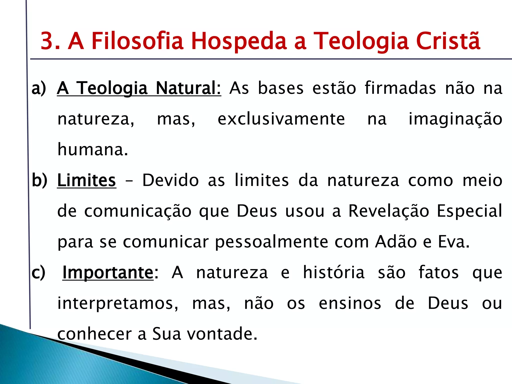 Livro: O PrincípioCognitivo da TeologiaCristã3. A Filosofia Hospeda a Teologia CristãA Teologia Natural:As bases estão firmadas não na natureza, mas, exclusivamente na imaginação humana.Limites – Devido as limites da natureza como meio de comunicação que Deus usou a Revelação Especial para se comunicar pessoalmente com Adão e Eva.Importante: A natureza e história são fatos que interpretamos, mas, não os ensinos de Deus ou conhecer a Sua vontade.É preciso compreender o tema da revelação-inspiração para oferecer respostas sólidas sobre fonte e validade da Bíblia.