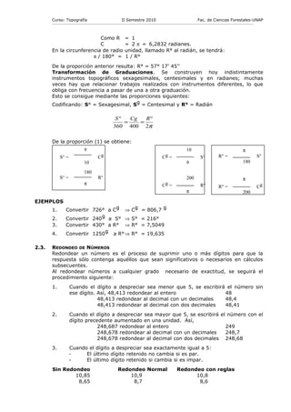 Curso: Topografía                                    II Semestre 2010                                           Fac. de Ciencias Forestales-UNAP
       ------------------------------------------------------------------------------------------------------------------------------------------------------------



                           Como R                              = 1
                           C                                   = 2 π = 6,2832 radianes.
       En la circunferencia de radio                           unidad, llamado R° al radián, se tendrá:
                        π / 180° =                             1 / R°

       De la proporción anterior resulta: R° = 57° 17’ 45’’
       Transformación de Graduaciones. Se construyen hoy indistintamente
       instrumentos topográficos sexagesimales, centesimales y en radianes; muchas
       veces hay que relacionar trabajos realizados con instrumentos diferentes, lo que
       obliga con frecuencia a pasar de una a otra graduación.
       Esto se consigue mediante las proporciones siguientes:
       Codificando: S° = Sexagesimal, Sg = Centesimal y R° = Radián

                                                       S°   Cg   R°
                                                          =    =
                                                      360 400 2π

       De la proporción (1) se obtiene:
                               9                                                                               10                                         π
             S° =                         Cg                                                Cg =                         S°            R° =                           S°
                               10                                                                              9                                          180

                               180
             S° =                         R°                                                                   200                                        π
                               π                                                            Cg =                         R°            R° =                           Cg
                                                                                                               π                                          200
EJEMPLOS
       1.        Convertir 726° a Cg ⇒                              Cg = 806,7 g
       2.        Convertir 240 g a S° ⇒                             S° = 216°
       3.        Convertir 430° a R° ⇒                              R° = 7,5049
       4.        Convertir 1250 g a R° ⇒                            R° = 19,635

2.3.   REDONDEO DE NÚMEROS
       Redondear un número es el proceso de suprimir uno o más dígitos para que la
       respuesta sólo contenga aquéllos que sean significativos o necesarios en cálculos
       subsecuentes.
       Al redondear números a cualquier grado necesario de exactitud, se seguirá el
       procedimiento siguiente:
       1.           Cuando el dígito a despreciar sea menor que 5, se escribirá el número sin
                    ese dígito. Así, 48,413 redondear al entero                48
                                48,413 redondear al decimal con un decimales   48,4
                                48,413 redondear al decimal con dos decimales  48,41
       2.           Cuando el dígito a despreciar sea mayor que 5, se escribirá el número con el
                    dígito precedente aumentado en una unidad. Así,
                                248,687 redondear al entero                       249
                                248,678 redondear al decimal con un decimales     248,7
                                248,678 redondear al decimal con dos decimales 248,68
       3.           Cuando el dígito a despreciar sea exactamente igual a 5:
                    -     El último dígito retenido no cambia si es par.
                    -     El último dígito retenido si cambia si es impar.
       Sin Redondeo                                      Redondeo Normal                               Redondeo con reglas
               10,85                                         10,9                                            10,8
                8,65                                          8,7                                             8,6
 