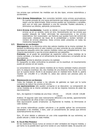 Curso: Topografía                                    II Semestre 2010                                           Fac. de Ciencias Forestales-UNAP
       ------------------------------------------------------------------------------------------------------------------------------------------------------------



       Los errores que contienen las medidas son de dos tipos: errores sistemáticos y
       accidentales.

       2.6.1. Errores Sistemáticos. Son conocidos también como errores acumulativos.
              Es cuando procede de una causa permanente que obliga a cometerlo siempre
              según una ley determinada. Estos errores pueden ser constantes o variables,
              pero aun en este caso obedecen a una ley conocida. Pueden calcularse, y
              eliminarse sus efectos, aplicando correcciones.

       2.6.2. Errores Accidentales. Cuando es debido a causas fortuitas que ocasionan
              errores ya en un sentido, como en otro. Generalmente son los errores que
              quedan después de haber eliminado las equivocaciones y los errores
              sistemáticos. Son ocasionados por factores que quedan fuera del control del
              observador, obedecen las leyes de la probabilidad y reciben también el
              nombre de errores aleatorios. Estos errores están presentes en todas las
              mediciones topográficas.
2.7.   MAGNITUD DE LOS ERRORES
       Discrepancia, es la diferencia entre dos valores medidos de la misma cantidad. Es
       también la diferencia entre el valor medido y el valor conocido de una cantidad. Una
       discrepancia pequeña entre dos valores medidos indica que probablemente no hay
       ninguna equivocación y que los errores aleatorios son pequeños.
       Precisión, es el grado de posibilidad de repetición entre varias medidas de la
       misma cantidad, y se basa en el refinamiento de las mediciones y el tamaño de las
       discrepancias.
       Exactitud, denota la absoluta cercanía a la realidad.
       En topografía no debe confundirse la precisión con la exactitud. Un levantamiento
       puede ser preciso sin ser exacto.

       La concordancia entre dos valores medidos de la misma cantidad implica precisión
       pero no asegura exactitud. Así, dos medidas de una distancia hechas con una cinta
       que se supone tienen 30,00 m de longitud pero en realidad tiene 30,06 m, podría
       resultar ser 135,980 m y 135,982 m. estos dos valores son precisos pero no
       exactos.

2.8.   MINIMIZACIÓN DE LOS ERRORES
       Todos los trabajos de campo y los cálculos de gabinete se rigen por la lucha
       constante de reducir los errores al mínimo.
       Las equivocaciones sólo pueden corregirse si se descubren. La comparación de
       varias medidas de la misma cantidad es una de las mejores maneras de aislar las
       equivocaciones.

       Ejm., Se registran 5 medidas de una línea: 134,91          143,95 134,90 134,88
                                                           134,93
       Análisis: El segundo valor esta notoriamente diferente a los demás, aparentemente
       por transposición de cifras al leer o al registrar.
       Esta equivocación puede erradicarse: a) Repitiendo la medida. b) Eliminando el
       valor dudoso.

       Los errores sistemáticos pueden calcularse y es posible aplicar las correcciones
       apropiadas a las medidas, o bien, usar un procedimiento de campo que elimine
       automáticamente los errores.

       Ejm., El error debido a catenaria en una cinta suspendida de sus extremos, se
       puede calcular y restar de cada medida.

2.9.   EL VALOR MÁS PROBABLE
       En las mediciones físicas nunca se conoce el valor verdadero de ninguna medida, y
       por tanto no es posible decir qué error existe en una medición dada. De acuerdo con
 