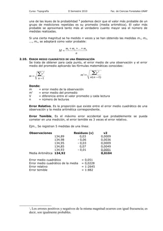 Curso: Topografía                                    II Semestre 2010                                           Fac. de Ciencias Forestales-UNAP
      ------------------------------------------------------------------------------------------------------------------------------------------------------------



      una de las leyes de la probabilidad 1 podemos decir que el valor más probable de un
      grupo de mediciones repetidas es su promedio (media aritmética). El valor más
      probable se aproximará tanto más al verdadero cuanto mayor sea el número de
      medidas realizadas.

      Si una cierta magnitud se ha medido n veces y se han obtenido las medidas m1, m2,
      ..., mn, se adoptará como valor probable:

                                                        m1 + m2 + ... + mn
                                               M=
                                                               n
2.10. ERROR MEDIO CUADRÁTICO DE UNA OBSERVACIÓN
      Se trata de obtener para cada punto, el error medio de una observación y el error
      medio del promedio aplicando las fórmulas matemáticas conocidas:


                 ∑v      2
                                                                             m´=
                                                                                            ∑v       2

      m=                                                                                  n( n −1)
                  n −1

      Donde:
      m    =           error medio de la observación
      m’   =           error medio del promedio
      V    =           diferencia entre el valor promedio y cada lectura
      n    =           número de lecturas

      Error Relativo. Es la proporción que existe entre el error medio cuadrático de una
      observación y la media aritmética correspondiente.

      Error Temible, Es el máximo error accidental que probablemente se pueda
      cometer en una medición, el error temible es 3 veces el error relativo.

      Ejm., Se registran 5 medidas de una línea:

      Observaciones                                                Residuos (v)                            v2
                       134,89                                          0,03                              0,0009
                       134,98                                        - 0,06                              0,0036
                       134,95                                        - 0,03                              0,0009
                       134,85                                          0,07                              0,0049
                       134,93                                        - 0,01                              0,0001
      Media Aritmética 134,92                                                                            0,0104

      Error     medio cuadrático                                              =   0,051
      Error     medio cuadrático de la media                                  =   0,0228
      Error     relativo                                                      =   1:2645
      Error     temible                                                       =   1:882




      . Los errores positivos y negativos de la misma magnitud ocurren con igual frecuencia; es
      1

      decir, son igualmente probables.
 
