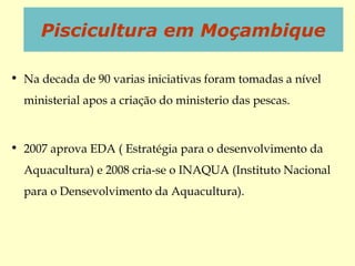 • Na decada de 90 varias iniciativas foram tomadas a nível
ministerial apos a criação do ministerio das pescas.
• 2007 aprova EDA ( Estratégia para o desenvolvimento da
Aquacultura) e 2008 cria-se o INAQUA (Instituto Nacional
para o Densevolvimento da Aquacultura).
Piscicultura em Moçambique
 