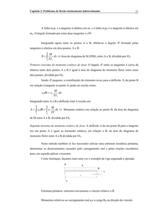 Capítulo 2: Problemas de flexão estaticamente indeterminados 11
A linha m1p1 é a tangente à elástica em m1 e a linha m2p2 é a tangente à elástica em
m2. O ângulo formado por estas duas tangentes é dθ .
Integrando agora entre os pontos A e B, obtém-se o ângulo θ formado pelas
tangentes à elástica em dois pontos, A e B:
∫ ⇒=θ
B
A z
dx
EI
M
Área do diagrama de M (DM), entre A e B, dividida por EIz.
Primeiro teorema do momento estático de área: O ângulo θ entre as tangentes à curva da
elástica entre dois pontos A e B é igual à área do diagrama de momento fletor entre esses
dois pontos, dividida por EIz.
Sendo θ pequeno, a contribuição do elemento m1m2 para a deflexão do ponto B
em relação à tangente no ponto A, pode ser escrita como:
Δ
dx
EI
M
xdx
z
11 =θ
Integrando entre A e B a deflexão total Δ resulta em:
∫∫ ⇒=θ=Δ
B
A
B
A
dx
EI
M
xdx 11 Momento estático em relação ao ponto B, da área do diagrama
de M entre A e B, dividida por EIz.
Segundo teorema do momento estático de área: A deflexão Δ de um ponto B para a tangente
em um ponto A é igual ao momento estático, em relação a B, da área do diagrama de
momento fletor entre A e B dividida por EIz.
Neste método também se faz necessário utilizar uma estrutura isostática primária,
determinar os deslocamentos causados pelo carregamento real e pelas reações excedentes
para, em seguida aplicar o teorema.
Como ilustraçao, façamos mais uma vez o exemplo da viga engastada e apoiada.
A
B
x
y
l
q
Estrutura primária: retiremos novamente o vínculo relativo a B.
Momentos relativos ao carregamento real q e a carga RB na direção do vínculo:B
 