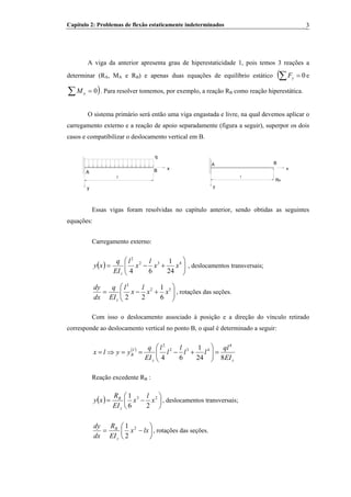 Capítulo 2: Problemas de flexão estaticamente indeterminados 3
A viga da anterior apresenta grau de hiperestaticidade 1, pois temos 3 reações a
determinar (RA, MA e RB) e apenas duas equações de equilíbrio estático (∑ = 0Fy eB
)∑ = 0Mo . Para resolver tomemos, por exemplo, a reação RBB como reação hiperestática.
O sistema primário será então uma viga engastada e livre, na qual devemos aplicar o
carregamento externo e a reação de apoio separadamente (figura a seguir), superpor os dois
casos e compatibilizar o deslocamento vertical em B.
y
l
q
x
A B
y
A
l
B
RB
x
Essas vigas foram resolvidas no capítulo anterior, sendo obtidas as seguintes
equações:
Carregamento externo:
( ) ⎟⎟
⎠
⎞
⎜⎜
⎝
⎛
+−= 432
2
24
1
64
xx
l
x
l
EI
q
xy
z
, deslocamentos transversais;
⎟⎟
⎠
⎞
⎜⎜
⎝
⎛
+−= 32
2
6
1
22
xx
l
x
l
EI
q
dx
dy
z
, rotações das seções.
Com isso o deslocamento associado à posição e a direção do vínculo retirado
corresponde ao deslocamento vertical no ponto B, o qual é determinado a seguir:
( )
zz
I
B
EI
ql
ll
l
l
l
EI
q
yylx
824
1
64
4
432
2
=⎟⎟
⎠
⎞
⎜⎜
⎝
⎛
+−==⇒=
Reação excedente RB :B
( ) ⎟
⎠
⎞
⎜
⎝
⎛
−= 23
26
1
x
l
x
EI
R
xy
z
B
, deslocamentos transversais;
⎟
⎠
⎞
⎜
⎝
⎛
−= lxx
EI
R
dx
dy
z
B 2
2
1
, rotações das seções.
 