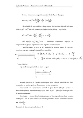 Capítulo 2: Problemas de flexão estaticamente indeterminados 4
Assim, o deslocamento na posição e na direção de RB será dado por:B
( )
z
B
z
BII
B
EI
lR
l
l
l
EI
R
yylx
326
1 3
23
−=⎟
⎠
⎞
⎜
⎝
⎛
−==⇒=
Pelo princípio da superposição, o deslocamento final no ponto B é dado pela soma
algébrica que, por força da vinculação existente, é igual a zero. Assim:( ) ( )I II
B By y+
( ) ( )
8
3
83
0
43
ql
R
EI
ql
EI
lR
yy B
zz
BII
B
I
B =⇒+−==+
Essa equação ( ( ) ( )
0I II
B By y+ = ) é comumente denominada “equação de
compatibilidade”, porque exprime condições impostas ao deslocamento.
Conhecido o valor de RB, é de fácil determinação as outras reações da viga. Para
isso, basta empregar as equações de equilíbrio da estática:
B
( ) 8
5
00
ql
RqlRqlRRF BABAy =−=⇒=−+⇒=+↑ ∑MA
RBRA
q
l +
82
0
2
0
2
ql
lR
l
qlMlR
l
qlMM BABAa =⋅−⋅+=⇒=⋅+⋅−⇒=∑
Apoios elásticos:
Seja resolver a viga ilustrada na figura a seguir.
y
l
A q
B
x
Na mola linear em B (também chamada de apoio elástico) aparecerá uma força
restauradora no sentido oposto ao deslocamento vertical neste ponto.
Considerando um deslocamento vertical δ “para baixo” (direção positiva do
deslocamento) a mola exercerá uma força “para cima” (RB = δ KB
V) na seção B da viga, sendo
KV a constante da mola.
A resolução é a mesma já realizada para o caso da viga engastada e apoiada, bastando
atentar para o fato de que a condição de contorno geométrica em x = l será neste caso dada
por: ( )
V
B
K
R
ly = .
Resolução da viga com apoio elástico em B:
 