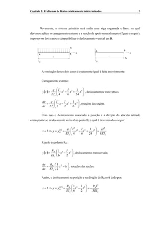 Capítulo 2: Problemas de flexão estaticamente indeterminados 5
Novamente, o sistema primário será então uma viga engastada e livre, na qual
devemos aplicar o carregamento externo e a reação de apoio separadamente (figura a seguir),
superpor os dois casos e compatibilizar o deslocamento vertical em B.
y
l
q
x
A B
y
A
l
B
RB
x
A resolução destes dois casos é exatamente igual à feita anteriormente:
Carregamento externo:
( ) ⎟⎟
⎠
⎞
⎜⎜
⎝
⎛
+−= 432
2
24
1
64
xx
l
x
l
EI
q
xy
z
, deslocamentos transversais;
⎟⎟
⎠
⎞
⎜⎜
⎝
⎛
+−= 32
2
6
1
22
xx
l
x
l
EI
q
dx
dy
z
, rotações das seções.
Com isso o deslocamento associado a posição e a direção do vínculo retirado
corresponde ao deslocamento vertical no ponto B, o qual é determinado a seguir:
( )
zz
I
B
EI
ql
ll
l
l
l
EI
q
yylx
824
1
64
4
432
2
=⎟⎟
⎠
⎞
⎜⎜
⎝
⎛
+−==⇒=
Reação excedente RB :B
( ) ⎟
⎠
⎞
⎜
⎝
⎛
−= 23
26
1
x
l
x
EI
R
xy
z
B
, deslocamentos transversais;
⎟
⎠
⎞
⎜
⎝
⎛
−= lxx
EI
R
dx
dy
z
B 2
2
1
, rotações das seções.
Assim, o deslocamento na posição e na direção de RB será dado por:B
( )
z
B
z
BII
B
EI
lR
l
l
l
EI
R
yylx
326
1 3
23
−=⎟
⎠
⎞
⎜
⎝
⎛
−==⇒=
 