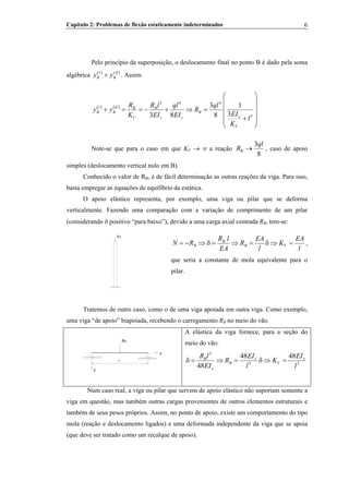 Capítulo 2: Problemas de flexão estaticamente indeterminados 6
Pelo princípio da superposição, o deslocamento final no ponto B é dado pela soma
algébrica . Assim:( ) ( )I II
B By y+
( ) ( )
⎟
⎟
⎟
⎟
⎠
⎞
⎜
⎜
⎜
⎜
⎝
⎛
+
=⇒+−==+
3
443
3
1
8
3
83 l
K
EI
ql
R
EI
ql
EI
lR
K
R
yy
V
z
B
zz
B
V
BII
B
I
B
Note-se que para o caso em que KV → ∞ a reação
8
3ql
RB → , caso de apoio
simples (deslocamento vertical nulo em B).
Conhecido o valor de RB, é de fácil determinação as outras reações da viga. Para isso,
basta empregar as equações de equilíbrio da estática.
B
O apoio elástico representa, por exemplo, uma viga ou pilar que se deforma
verticalmente. Fazendo uma comparação com a variação de comprimento de um pilar
(considerando δ positivo “para baixo”), devido a uma carga axial centrada RB, tem-se:B
RB
l
EA
K
l
EA
R
EA
lR
RN VB
B
B =⇒δ=⇒=δ⇒−= ,
que seria a constante de mola equivalente para o
pilar.
Tratemos de outro caso, como o de uma viga apoiada em outra viga. Como exemplo,
uma viga “de apoio” biapoiada, recebendo o carregamento RB no meio do vão.B
y
l
x
RB
A elástica da viga fornece, para a seção do
meio do vão:
33
3
4848
48 l
EI
K
l
EI
R
EI
lR z
V
z
B
z
B
=⇒δ=⇒=δ
Num caso real, a viga ou pilar que servem de apoio elástico não suportam somente a
viga em questão, mas também outras cargas provenientes de outros elementos estruturais e
também de seus pesos próprios. Assim, no ponto de apoio, existe um comportamento do tipo
mola (reação e deslocamento ligados) e uma deformada independente da viga que se apoia
(que deve ser tratado como um recalque de apoio).
 