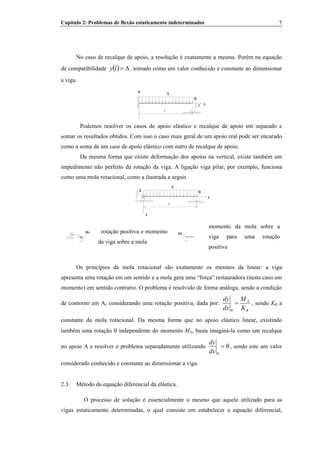 Capítulo 2: Problemas de flexão estaticamente indeterminados 7
No caso de recalque de apoio, a resolução é exatamente a mesma. Porém na equação
de compatibilidade , tomado como um valor conhecido e constante ao dimensionar
a viga.
( ) Δ=ly
l
A q
B
xΔ
Podemos resolver os casos de apoio elástico e recalque de apoio em separado e
somar os resultados obtidos. Com isso o caso mais geral de um apoio real pode ser encarado
como a soma de um caso de apoio elástico com outro de recalque de apoio.
Da mesma forma que existe deformação dos apoios na vertical, existe também um
impedimento não perfeito da rotação da viga. A ligação viga pilar, por exemplo, funciona
como uma mola rotacional, como a ilustrada a seguir.
B
x
q
A
y
l
θA
MA rotação positiva e momento
da viga sobre a mola
MA
momento da mola sobre a
viga para uma rotação
positiva
Os princípios da mola rotacional são exatamente os mesmos da linear: a viga
apresenta uma rotação em um sentido e a mola gera uma “força” restauradora (neste caso um
momento) em sentido contrario. O problema é resolvido de forma análoga, sendo a condição
de contorno em A, considerando uma rotação positiva, dada por:
R
A
K
M
dx
dy
=
0
, sendo KR a
constante da mola rotacional. Da mesma forma que no apoio elástico linear, existindo
também uma rotação θ independente do momento MA, basta imaginá-la como um recalque
no apoio A e resolver o problema separadamente utilizando θ=
0dx
dy
, sendo este um valor
considerado conhecido e constante ao dimensionar a viga.
2.3. Método da equação diferencial da elástica.
O processo de solução é essencialmente o mesmo que aquele utilizado para as
vigas estaticamente determinadas, o qual consiste em estabelecer a equação diferencial,
 