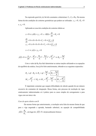 Capítulo 2: Problemas de flexão estaticamente indeterminados 9
Na expressão geral de y(x) há três constantes a determinar: C1, C2 e RB. Da mesma
forma há três condições de contorno geométricas que podem ser utilizadas: ,
B
0Ay = 0Aθ =
e .0By =
Aplicando-se essa três condições de contorno obtém-se:
0 (0) Ax y y= ⇒ = = 0 e (0) 0A
dy
dx
θ θ= = =
1 1
2 2
0 0 0 0 0 0
0 0 0 0 0 0 0A
dy
C C
dx
y C
= ⇒ + + + = ⇒ =
= ⇒ + + + + = ⇒ =C
( ) 0Bx l y l y= ⇒ = =
( )
8
3
426624
0 2
2
2334 ql
Rl
ql
l
lR
l
R
l
ql
l
q
ly B
BB
=⇒+−+−⇒=
Com o valor de RB fica fácil determinar as outras reações utilizando-se as equações
de equilíbrio da estática. Isso já foi feito anteriormente, obtendo-se as seguintes expressões:
B
2 2 2
3 5
8 8
3
2 2 8
A B A A
A B A A
ql ql
R ql R R ql R
ql ql ql ql
M l R M M
= − ⇒ = − ⇒ =
= − ⋅ ⇒ = − ⇒ =
2
8
É importante comentar que surgem dificuldades de cálculo quando há um número
excessivo de constantes de integração. Dessa forma, este processo de resolução de vigas
estaticamente indeterminadas só é prático para os casos simples de carregamento e para
vigas com um único vão.
Caso de apoio elástico em B:
Da mesma forma que anteriormente, a resolução seria feita da mesma forma do que
para a viga engastada e apoiada, bastando substituir, na equação de compatibilidade
( )
V
B
K
R
ly = , em lugar de ( ) 0=ly , tal procedimento fornece:
 