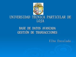 UNIVERSIDAD TÉCNICA PARTICULAR DE LOJA BASE DE DATOS AVANZADA GESTIÓN DE TRANSACCIONES Elba Encalada 