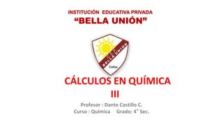 Profesor : Dante Castillo C.
Curso : Química Grado: 4° Sec.
“BELLA UNIÓN”
INSTITUCIÓN EDUCATIVA PRIVADA
CÁLCULOS EN QUÍMICA
III I
 