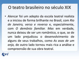 O teatro brasileiro no século XIX
• Alencar foi um adepto da escola teatral realista
e a iniciou de forma brilhante no Brasil, com Rio
de Janeiro, verso e reverso e, especialmente,
com O demônio familiar. Mas em verdade,
nunca deixou de ser um romântico, o que, se de
um lado prejudicou o desenvolvimento de
alguns de seus trabalhos, como As asas de um
anjo, de outro lado tornou mais rica a análise e
compreensão de sua obra teatral.
 