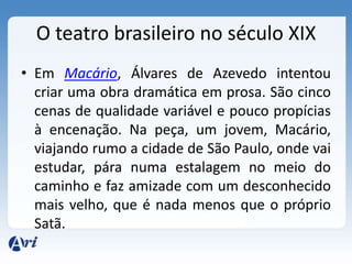 O teatro brasileiro no século XIX
• Em Macário, Álvares de Azevedo intentou
criar uma obra dramática em prosa. São cinco
cenas de qualidade variável e pouco propícias
à encenação. Na peça, um jovem, Macário,
viajando rumo a cidade de São Paulo, onde vai
estudar, pára numa estalagem no meio do
caminho e faz amizade com um desconhecido
mais velho, que é nada menos que o próprio
Satã.
 
