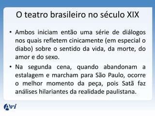 O teatro brasileiro no século XIX
• Ambos iniciam então uma série de diálogos
nos quais refletem cinicamente (em especial o
diabo) sobre o sentido da vida, da morte, do
amor e do sexo.
• Na segunda cena, quando abandonam a
estalagem e marcham para São Paulo, ocorre
o melhor momento da peça, pois Satã faz
análises hilariantes da realidade paulistana.
 