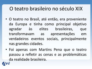 O teatro brasileiro no século XIX
• O teatro no Brasil, até então, era proveniente
da Europa e tinha como principal objetivo
agradar às elites brasileiras, que
transformavam as apresentações em
verdadeiros eventos sociais, principalmente
nas grandes cidades.
• Foi apenas com Martins Pena que o teatro
passou a refletir as cenas e as problemáticas
da realidade brasileira.
 